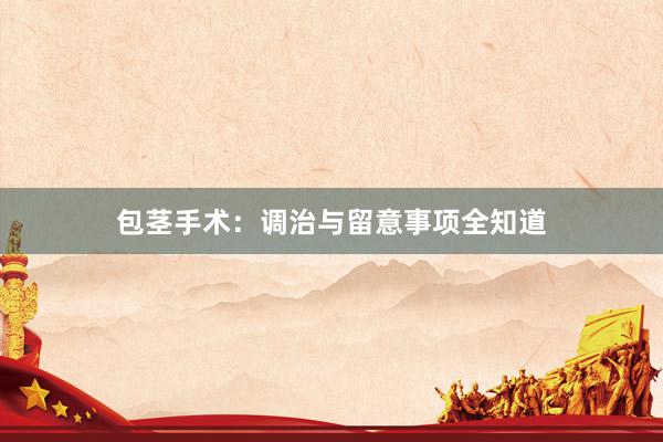 包茎手术：调治与留意事项全知道