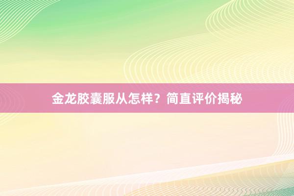 金龙胶囊服从怎样?简直评价揭秘